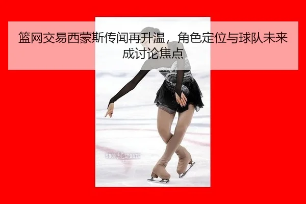 篮网交易西蒙斯传闻再升温，角色定位与球队未来成讨论焦点
